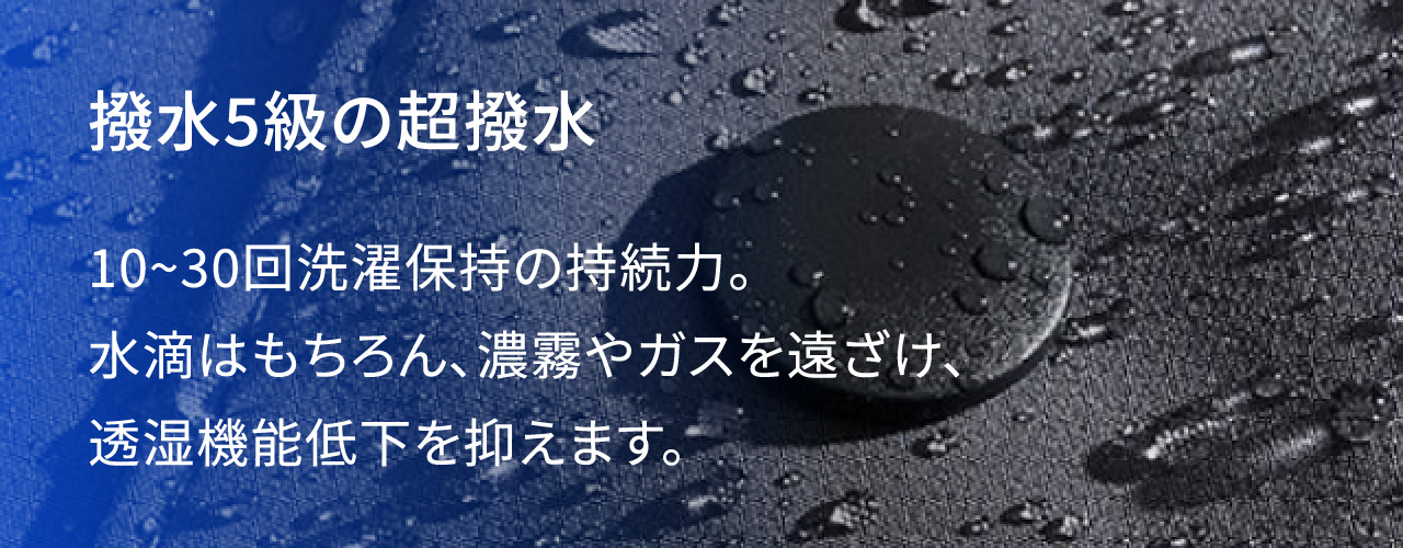 撥水5級の超撥水 10~30回洗濯保持の持続力。水滴はもちろん、濃霧やガスを遠ざけ、透湿機能低下を抑えます。