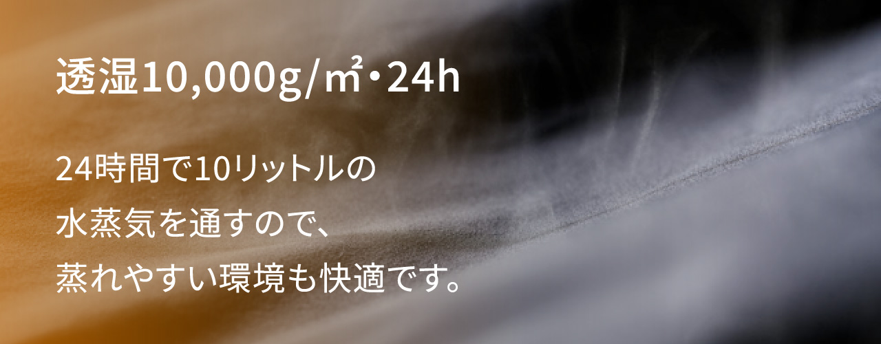 透湿10,000g/㎡・24h 24時間で10リットルの水蒸気を通すので、蒸れやすい環境も快適です。